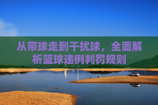 从带球走到干扰球,全面解析篮球违例判罚规则