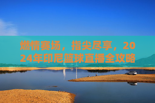 燃情赛场,指尖尽享,2024年印尼篮球直播全攻略