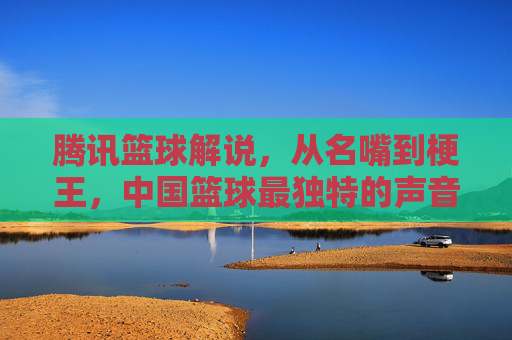 腾讯篮球解说,从名嘴到梗王,中国篮球最独特的声音