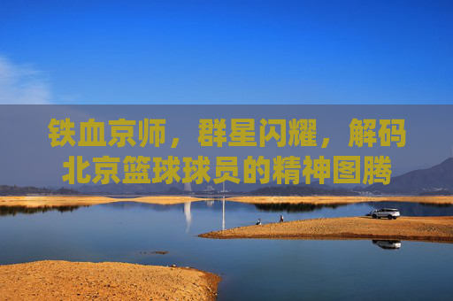 铁血京师,群星闪耀,解码北京篮球球员的精神图腾