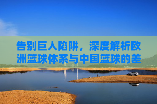 告别巨人陷阱,深度解析欧洲篮球体系与中国篮球的差距与反思