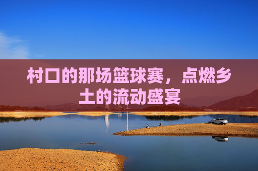 村口的那场篮球赛,点燃乡土的流动盛宴