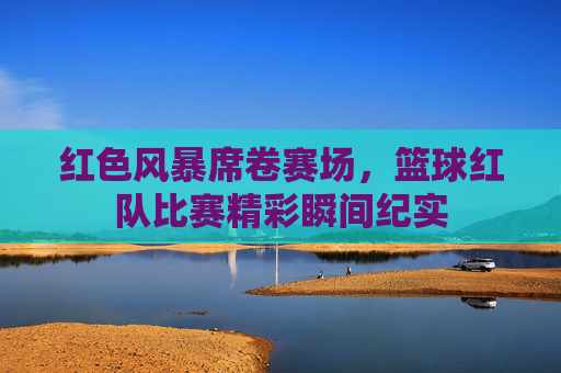 红色风暴席卷赛场,篮球红队比赛精彩瞬间纪实