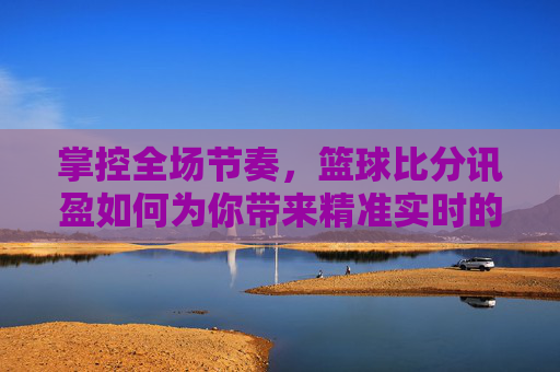 掌控全场节奏,篮球比分讯盈如何为你带来精准实时的观赛体验