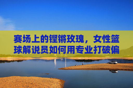 赛场上的铿锵玫瑰，女性篮球解说员如何用专业打破偏见