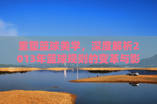 重塑篮球美学，深度解析2013年篮球规则的变革与影响