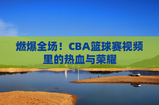 燃爆全场！CBA篮球赛视频里的热血与荣耀
