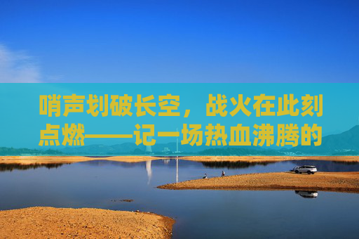 哨声划破长空，战火在此刻点燃——记一场热血沸腾的篮球比赛宣告