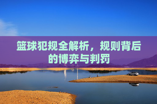 篮球犯规全解析，规则背后的博弈与判罚