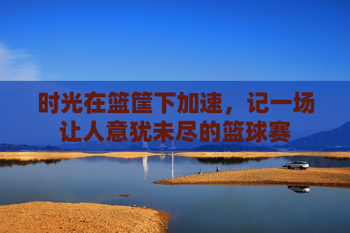 时光在篮筐下加速，记一场让人意犹未尽的篮球赛