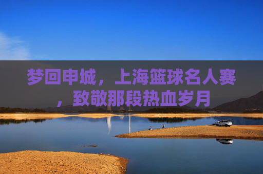 梦回申城，上海篮球名人赛，致敬那段热血岁月
