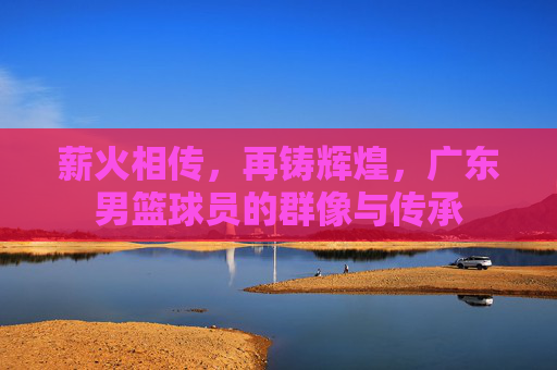薪火相传，再铸辉煌，广东男篮球员的群像与传承