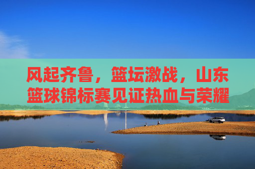 风起齐鲁,篮坛激战,山东篮球锦标赛见证热血与荣耀