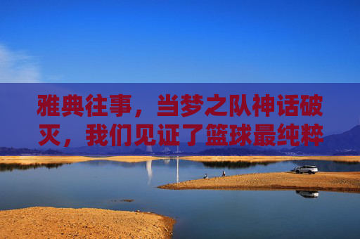 雅典往事,当梦之队神话破灭,我们见证了篮球最纯粹的胜利