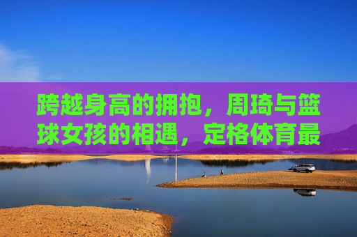 跨越身高的拥抱，周琦与篮球女孩的相遇，定格体育最美的模样