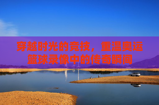 穿越时光的竞技,重温奥运篮球录像中的传奇瞬间