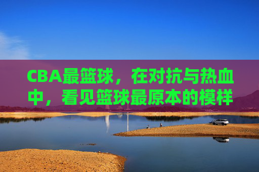 CBA最篮球，在对抗与热血中，看见篮球最原本的模样