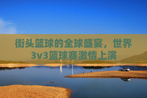 街头篮球的全球盛宴，世界3v3篮球赛激情上演