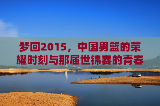 梦回2015，中国男篮的荣耀时刻与那届世锦赛的青春记忆