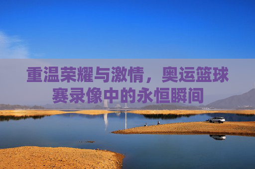 重温荣耀与激情,奥运篮球赛录像中的永恒瞬间