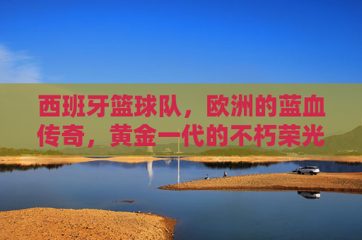 西班牙篮球队，欧洲的蓝血传奇，黄金一代的不朽荣光
