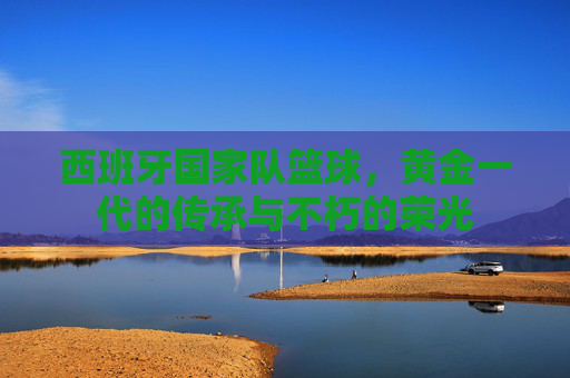 西班牙国家队篮球，黄金一代的传承与不朽的荣光