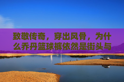 致敬传奇,穿出风骨,为什么乔丹篮球裤依然是街头与球场的终极信仰?