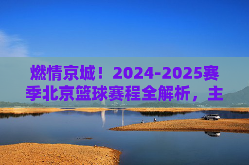 燃情京城!2024-2025赛季北京篮球赛程全解析,主场见!