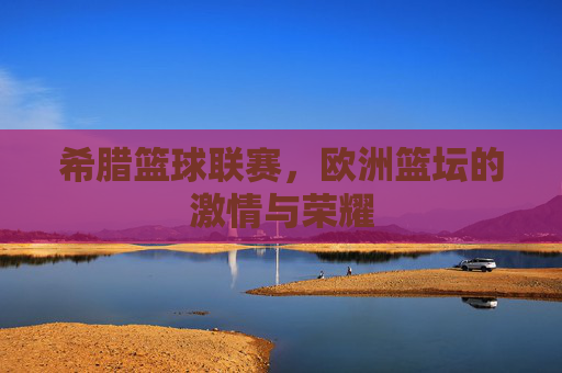 希腊篮球联赛,欧洲篮坛的激情与荣耀