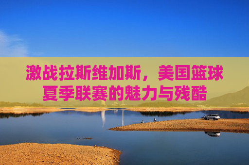 激战拉斯维加斯,美国篮球夏季联赛的魅力与残酷