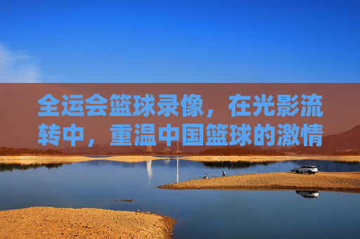全运会篮球录像，在光影流转中，重温中国篮球的激情岁月