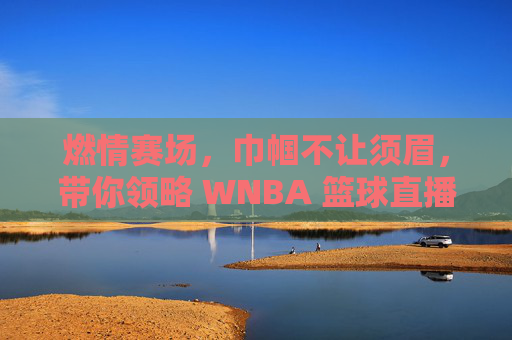 燃情赛场，巾帼不让须眉，带你领略 WNBA 篮球直播的独特魅力