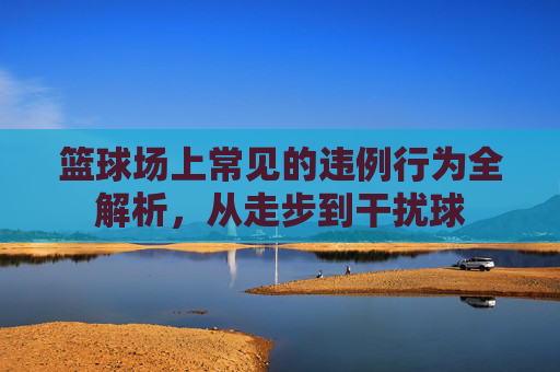 篮球场上常见的违例行为全解析，从走步到干扰球