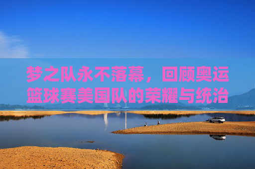 梦之队永不落幕,回顾奥运篮球赛美国队的荣耀与统治力
