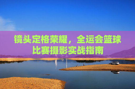 镜头定格荣耀,全运会篮球比赛摄影实战指南