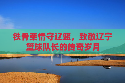 铁骨柔情守辽篮,致敬辽宁篮球队长的传奇岁月