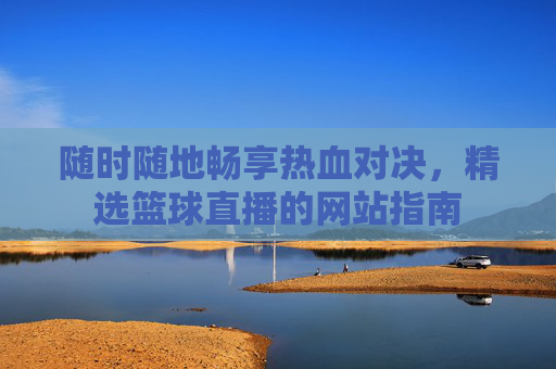 随时随地畅享热血对决,精选篮球直播的网站指南
