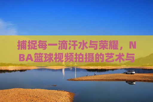 捕捉每一滴汗水与荣耀，NBA篮球视频拍摄的艺术与技巧
