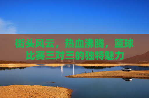 街头风云，热血沸腾，篮球比赛三对三的独特魅力