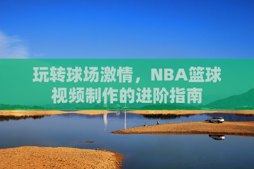 玩转球场激情，NBA篮球视频制作的进阶指南