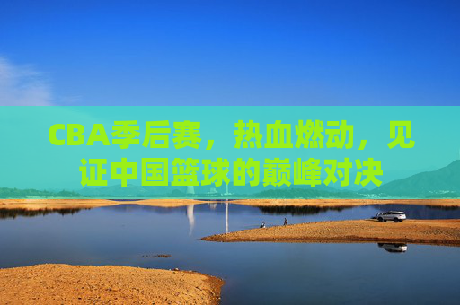 CBA季后赛，热血燃动，见证中国篮球的巅峰对决