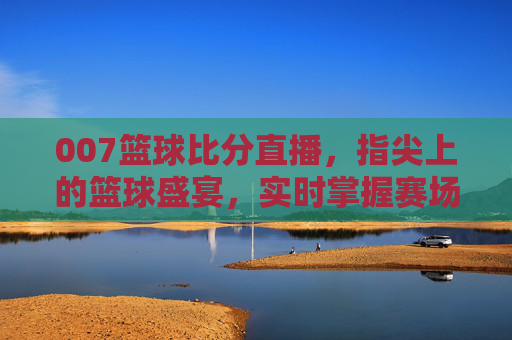 007篮球比分直播，指尖上的篮球盛宴，实时掌握赛场每一分