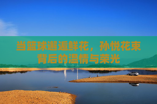 当篮球邂逅鲜花,孙悦花束背后的温情与荣光