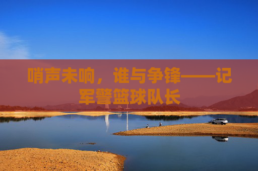 哨声未响,谁与争锋——记军警篮球队长