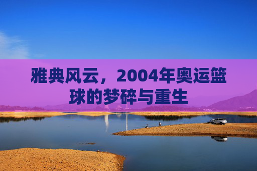 雅典风云,2004年奥运篮球的梦碎与重生