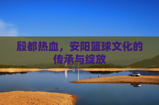 殷都热血,安阳篮球文化的传承与绽放