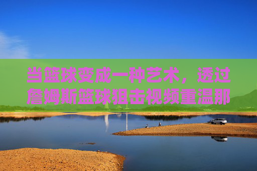 当篮球变成一种艺术，透过詹姆斯篮球狙击视频重温那个无解的统治时代