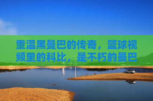 重温黑曼巴的传奇,篮球视频里的科比,是不朽的曼巴精神