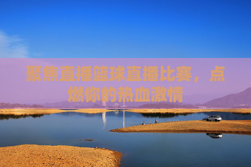 聚焦直播篮球直播比赛,点燃你的热血激情
