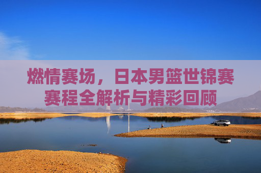 燃情赛场,日本男篮世锦赛赛程全解析与精彩回顾